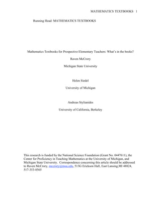 MATHEMATICS TEXTBOOKS 1
Running Head: MATHEMATICS TEXTBOOKS
Mathematics Textbooks for Prospective Elementary Teachers: What’s in the books?
Raven McCrory
Michigan State University
Helen Siedel
University of Michigan
Andreas Stylianides
University of California, Berkeley
This research is funded by the National Science Foundation (Grant No. 0447611), the
Center for Proficiency in Teaching Mathematics at the University of Michigan, and
Michigan State University. Correspondence concerning this article should be addressed
to Raven McCrory, mccrory@msu.edu, 513G Erickson Hall, East Lansing,MI 48824,
517-353-8565
 