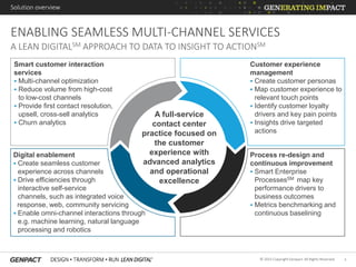 4© 2015 Copyright Genpact. All Rights Reserved.
ENABLING SEAMLESS MULTI-CHANNEL SERVICES
Solution overview
A LEAN DIGITALSM APPROACH TO DATA TO INSIGHT TO ACTIONSM
Customer experience
management
 Create customer personas
 Map customer experience to
relevant touch points
 Identify customer loyalty
drivers and key pain points
 Insights drive targeted
actions
Smart customer interaction
services
 Multi-channel optimization
 Reduce volume from high-cost
to low-cost channels
 Provide first contact resolution,
upsell, cross-sell analytics
 Churn analytics
Process re-design and
continuous improvement
 Smart Enterprise
ProcessesSM map key
performance drivers to
business outcomes
 Metrics benchmarking and
continuous baselining
Digital enablement
 Create seamless customer
experience across channels
 Drive efficiencies through
interactive self-service
channels, such as integrated voice
response, web, community servicing
 Enable omni-channel interactions through
e.g. machine learning, natural language
processing and robotics
A full-service
contact center
practice focused on
the customer
experience with
advanced analytics
and operational
excellence
 