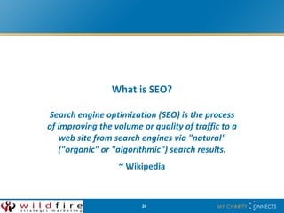 What is SEO? Search engine optimization (SEO) is the process of improving the volume or quality of traffic to a web site from search engines via &quot;natural&quot; (&quot;organic&quot; or &quot;algorithmic&quot;) search results. ~ Wikipedia 