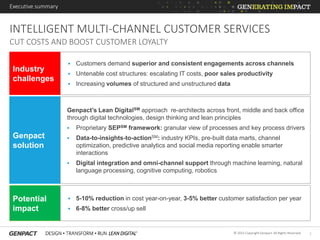 1© 2015 Copyright Genpact. All Rights Reserved.
Executive summary
INTELLIGENT MULTI-CHANNEL CUSTOMER SERVICES
CUT COSTS AND BOOST CUSTOMER LOYALTY
Industry
challenges
 Customers demand superior and consistent engagements across channels
 Untenable cost structures: escalating IT costs, poor sales productivity
 Increasing volumes of structured and unstructured data
Genpact
solution
Genpact’s Lean DigitalSM approach re-architects across front, middle and back office
through digital technologies, design thinking and lean principles
 Proprietary SEPSM framework: granular view of processes and key process drivers
 Data-to-insights-to-actionSM: industry KPIs, pre-built data marts, channel
optimization, predictive analytics and social media reporting enable smarter
interactions
 Digital integration and omni-channel support through machine learning, natural
language processing, cognitive computing, robotics
Potential
impact
 5-10% reduction in cost year-on-year, 3-5% better customer satisfaction per year
 6-8% better cross/up sell
 