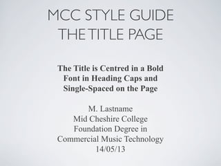 MCC STYLE GUIDE 
THE TITLE PAGE 
The Title is Centred in a Bold 
Font in Heading Caps and 
Single-Spaced on the Page 
M. Lastname 
Mid Cheshire College 
Foundation Degree in 
Commercial Music Technology 
14/05/13 
 