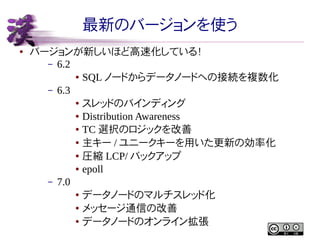 最新のバージョンを使う
●

バージョンが新しいほど高速化している！
– 6.2
● SQL ノードからデータノードへの接続を複数化
– 6.3
● スレッドのバインディング
● Distribution Awareness
● TC 選択のロジックを改善
● 主キー / ユニークキーを用いた更新の効率化
● 圧縮 LCP/ バックアップ
● epoll
– 7.0
● データノードのマルチスレッド化
● メッセージ通信の改善
● データノードのオンライン拡張

 