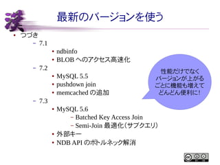 最新のバージョンを使う
●

つづき
–

7.1
●
●

–

7.2
●
●
●

–

ndbinfo
BLOB へのアクセス高速化
MySQL 5.5
pushdown join
memcached の追加

性能だけでなく
バージョンが上がる
ごとに機能も増えて
どんどん便利に！

7.3
●

●
●

MySQL 5.6
– Batched Key Access Join
– Semi-Join 最適化（サブクエリ）
外部キー
NDB API のボトルネック解消

 