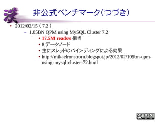 非公式ベンチマーク（つづき）
●

2012/02/15 （ 7.2 ）
– 1.05BN QPM using MySQL Cluster 7.2
● 17.5M reads/s 相当
● 8 データノード
● 主にスレッドのバインディングによる効果
● http://mikaelronstrom.blogspot.jp/2012/02/105bn-qpmusing-mysql-cluster-72.html

 