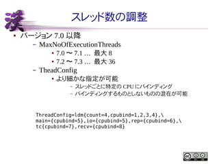 スレッド数の調整
●

バージョン 7.0 以降
–

MaxNoOfExecutionThreads
●
●

–

7.0 〜 7.1 … 最大 8
7.2 〜 7.3 … 最大 36

TheadConfig
●

より細かな指定が可能
–
–

スレッドごとに特定の CPU にバインディング
バインディングするものとしないものの混在が可能

ThreadConfig=ldm{count=4,cpubind=1,2,3,4},
main={cpubind=5},io={cpubind=5},rep={cpubind=6},
tc{cpubind=7},recv={cpubind=8}

 