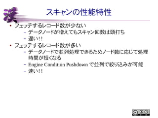 スキャンの性能特性
●

フェッチするレコード数が少ない
–
–

●

データノードが増えてもスキャン回数は頭打ち
遅い！！

フェッチするレコード数が多い
–
–
–

データノードで並列処理できるためノード数に応じて処理
時間が短くなる
Engine Condition Pushdown で並列で絞り込みが可能
速い！！

 