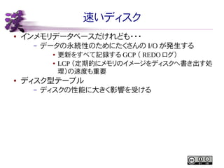 速いディスク
●

インメモリデータベースだけれども・・・
–

データの永続性のためにたくさんの I/O が発生する
●
●

●

更新をすべて記録する GCP （ REDO ログ）
LCP （定期的にメモリのイメージをディスクへ書き出す処
理）の速度も重要

ディスク型テーブル
–

ディスクの性能に大きく影響を受ける

 