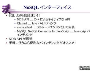NoSQL インターフェイス
●

SQL よりも数段速い！！
–
–
–
–

●
●

NDB API … C++ によるネイティブな API
ClusterJ … Java バインディング
memcached … ストレージエンジンとして実装
MySQL NoSQL Connector for JavaScript … Javascript バ
インディング

NDB API が最速
手軽に使うなら便利なバインディングがオススメ！

 