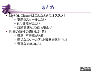 まとめ
●

MySQL Cluster はこんなときにオススメ！
–
–
–

●

更新をスケールしたい
HA 機能が欲しい
超絶高速な JOIN が欲しい

性能の特性の違いに注意！
–
–
–

得意、不得意がある
適切なスケールアウト戦略を選ぶべし！
豊富な NoSQL API

 