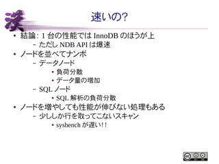 速いの？
●

結論： 1 台の性能では InnoDB のほうが上
–

●

ただし NDB API は爆速

ノードを並べてナンボ
–

データノード
●
●

–

SQL ノード
●

●

負荷分散
データ量の増加
SQL 解析の負荷分散

ノードを増やしても性能が伸びない処理もある
–

少ししか行を取ってこないスキャン
●

sysbench が遅い！！

 