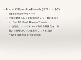 ❖ MaxNoOfExecutionThreads (デフォルト2)
❖ ndbmtdのみのパラメータ
❖ 主要な動作スレッドの動作スレッド数が決まる
❖ LDM, TC, Send, Receive Threads
❖ 設定数によってスレッド数は自動設定される
❖ 最大で物理CPUコア数と同じにする(目安)
❖ 7.3系では最大36まで指定可能
 