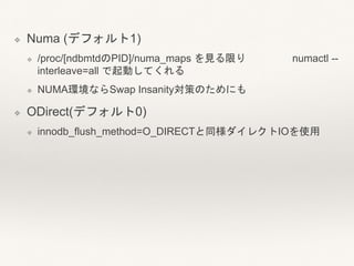 ❖ Numa (デフォルト1)
❖ /proc/[ndbmtdのPID]/numa_maps を見る限り numactl --
interleave=all で起動してくれる
❖ NUMA環境ならSwap Insanity対策のためにも
❖ ODirect(デフォルト0)
❖ innodb_flush_method=O_DIRECTと同様ダイレクトIOを使用
 
