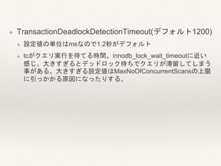 ❖ TransactionDeadlockDetectionTimeout(デフォルト1200)
❖ 設定値の単位はmsなので1.2秒がデフォルト
❖ tcがクエリ実行を待てる時間。innodb_lock_wait_timeoutに近い
感じ。大きすぎるとデッドロック待ちでクエリが滞留してしまう
事がある。大きすぎる設定値はMaxNoOfConcurrentScansの上限
に引っかかる原因になったりする。
 