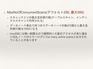 ❖ MaxNoOfConcurrentScans(デフォルト256, 最大500)
❖ スキャンクエリの最大並列実行数(テーブルスキャン、インデッ
クススキャンで利用される)
❖ データノード単位で持つのでデータノードの数が2個なら最大並
列実行数は1000になる
❖ InnoDBには無い制限なので瞬間的に大量のアクセスが来た場合
にSQLノードのエラーログにToo many active scansと出力され
ていることがあります
 
