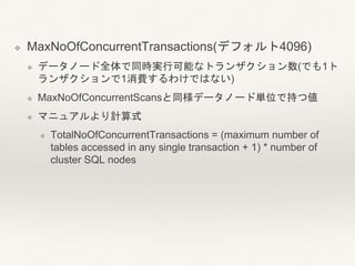 ❖ MaxNoOfConcurrentTransactions(デフォルト4096)
❖ データノード全体で同時実行可能なトランザクション数(でも1ト
ランザクションで1消費するわけではない)
❖ MaxNoOfConcurrentScansと同様データノード単位で持つ値
❖ マニュアルより計算式
❖ TotalNoOfConcurrentTransactions = (maximum number of
tables accessed in any single transaction + 1) * number of
cluster SQL nodes
 