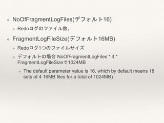 ❖ NoOfFragmentLogFiles(デフォルト16)
❖ Redoログのファイル数。
❖ FragmentLogFileSize(デフォルト16MB)
❖ Redoログ1つのファイルサイズ
❖ デフォルトの場合 NoOfFragmentLogFiles * 4 *
FragmentLogFileSizeで1024MB
❖ The default parameter value is 16, which by default means 16
sets of 4 16MB files for a total of 1024MB)
 