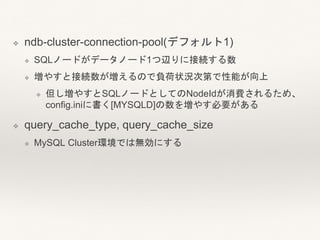 ❖ ndb-cluster-connection-pool(デフォルト1)
❖ SQLノードがデータノード1つ辺りに接続する数
❖ 増やすと接続数が増えるので負荷状況次第で性能が向上
❖ 但し増やすとSQLノードとしてのNodeIdが消費されるため、
config.iniに書く[MYSQLD]の数を増やす必要がある
❖ query_cache_type, query_cache_size
❖ MySQL Cluster環境では無効にする
 