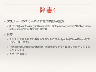 障害1
❖ SQLノードのエラーログに以下内容が出力
❖ [ERROR] /usr/local/mysql/bin/mysqld: Got temporary error 245 'Too many
active scans' from NDBCLUSTER
❖ 対応
❖ そもそも受けきれないのならフロントのWeb(Apache)のMaxClientsを下
げる(一時しのぎ)。
❖ TransactionDeadlockDetectionTimeoutをリトライ処理しっかりしてるな
ら小さくする
❖ クエリの見直し
 
