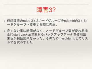 障害3?
❖ 仮想環境のndbd 3 x 2ノードグループをndbmtdの3 x 1ノ
ードグループへ変更する際に発生。
❖ 良くない事に時間がなく、ノードグループ数が変わる場
合にstart backupで取れるバックアップデータを使用出
来るか検証出来なかった。そのためmysqldumpしてリス
トアを試みました
 