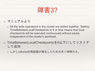 障害3?
❖ マニュアルより
❖ All the write operations in the cluster are added together. Setting
TimeBetweenLocalCheckpoints to 6 or less means that local
checkpoints will be executed continuously without pause,
independent of the cluster's workload.
❖ TimeBetweenLocalCheckpointsを6以下にしてリストア
して成功
❖ しかしndbmtdの再起動が発生したため大きく時間ロス。
 