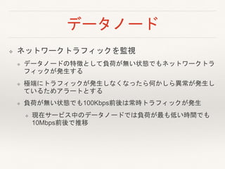 データノード
❖ ネットワークトラフィックを監視
❖ データノードの特徴として負荷が無い状態でもネットワークトラ
フィックが発生する
❖ 極端にトラフィックが発生しなくなったら何かしら異常が発生し
ているためアラートとする
❖ 負荷が無い状態でも100Kbps前後は常時トラフィックが発生
❖ 現在サービス中のデータノードでは負荷が最も低い時間でも
10Mbps前後で推移
 