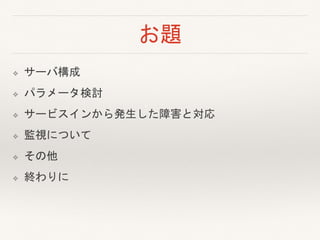お題
❖ サーバ構成
❖ パラメータ検討
❖ サービスインから発生した障害と対応
❖ 監視について
❖ その他
❖ 終わりに
 