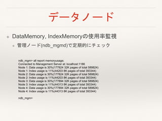 データノード
❖ DataMemory, IndexMemoryの使用率監視
❖ 管理ノード(ndb_mgmd)で定期的にチェック
ndb_mgm> all report memoryusage;
Connected to Management Server at: localhost:1186
Node 1: Data usage is 30%(177824 32K pages of total 589824)
Node 1: Index usage is 11%(44203 8K pages of total 393344)
Node 2: Data usage is 30%(177824 32K pages of total 589824)
Node 2: Index usage is 11%(44203 8K pages of total 393344)
Node 3: Data usage is 30%(177894 32K pages of total 589824)
Node 3: Index usage is 11%(44313 8K pages of total 393344)
Node 4: Data usage is 30%(177894 32K pages of total 589824)
Node 4: Index usage is 11%(44313 8K pages of total 393344)
ndb_mgm>
 