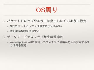 OS周り
❖ パケットドロップやエラーは発生しにくいように設定
❖ NICのリングバッファは最大に(RXは必須)
❖ RSS対応NICを使用する
❖ データノードでスワップ発生は致命的
❖ vm.swappiness=0に設定しつつメモリに余裕があるか安定するま
では気を配る
 