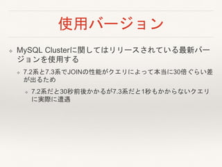 使用バージョン
❖ MySQL Clusterに関してはリリースされている最新バー
ジョンを使用する
❖ 7.2系と7.3系でJOINの性能がクエリによって本当に30倍ぐらい差
が出るため
❖ 7.2系だと30秒前後かかるが7.3系だと1秒もかからないクエリ
に実際に遭遇
 