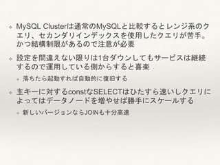 ❖ MySQL Clusterは通常のMySQLと比較するとレンジ系のク
エリ、セカンダリインデックスを使用したクエリが苦手。
かつ結構制限があるので注意が必要
❖ 設定を間違えない限りは1台ダウンしてもサービスは継続
するので運用している側からすると喜楽
❖ 落ちたら起動すれば自動的に復旧する
❖ 主キーに対するconstなSELECTはひたすら速いしクエリに
よってはデータノードを増やせば勝手にスケールする
❖ 新しいバージョンならJOINも十分高速
 