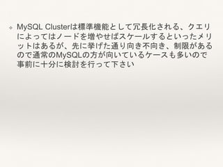 ❖ MySQL Clusterは標準機能として冗長化される、クエリ
によってはノードを増やせばスケールするといったメリ
ットはあるが、先に挙げた通り向き不向き、制限がある
ので通常のMySQLの方が向いているケースも多いので
事前に十分に検討を行って下さい
 