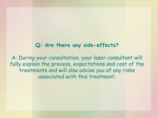 Q: Are there any side-effects? A: During your consultation, your laser consultant will fully explain the process, expectations and cost of the treatments and will also advise you of any risks associated with this treatment. 