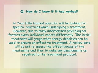 Q: How do I know if it has worked? A: Your fully trained operator will be looking for specific reactions when undergoing a treatment. However, due to many interrelated physiological factors every individual reacts differently. The initial treatment will gauge what energy densities can be used to ensure an effective treatment. A review date will be set to assess the effectiveness of the treatments and then to make any amendments as required to the treatment protocol. 