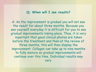 Q: When will I see results? A: As the improvement is gradual you will not see the result for about three months. Because you see yourself everyday it is difficult for you to see gradual improvements taking place. Thus, it is very important that good clinical photos are taken before the treatment and then at the review of three months, this will then display the improvement. Collagen can take up to nine months to fully mature so gradual improvements will continue over this time. Individual results may vary. 