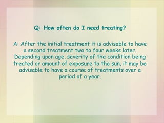 Q: How often do I need treating? A: After the initial treatment it is advisable to have a second treatment two to four weeks later. Depending upon age, severity of the condition being treated or amount of exposure to the sun, it may be advisable to have a course of treatments over a period of a year. 