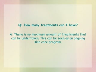 Q: How many treatments can I have? A: There is no maximum amount of treatments that can be undertaken; this can be seen as an ongoing skin care program . 