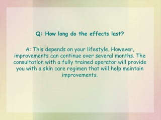 Q: How long do the effects last? A: This depends on your lifestyle. However, improvements can continue over several months. The consultation with a fully trained operator will provide you with a skin care regimen that will help maintain improvements. 