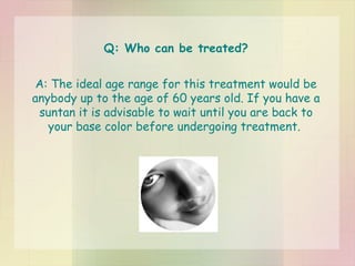 Q: Who can be treated? A: The ideal age range for this treatment would be anybody up to the age of 60 years old. If you have a suntan it is advisable to wait until you are back to your base color before undergoing treatment.  