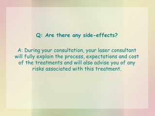 Q: Are there any side-effects? A: During your consultation, your laser consultant will fully explain the process, expectations and cost of the treatments and will also advise you of any risks associated with this treatment. 