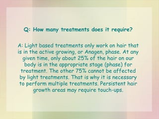 Q: How many treatments does it require? A: Light based treatments only work on hair that is in the active growing, or Anagen, phase. At any given time, only about 25% of the hair on our body is in the appropriate stage (phase) for treatment. The other 75% cannot be affected by light treatments. That is why it is necessary to perform multiple treatments. Persistent hair growth areas may require touch-ups. 