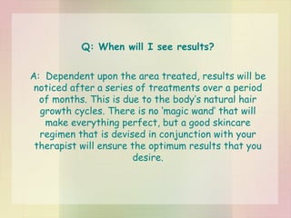 Q: When will I see results? A:  Dependent upon the area treated, results will be noticed after a series of treatments over a period of months. This is due to the body’s natural hair growth cycles. There is no ‘magic wand’ that will make everything perfect, but a good skincare regimen that is devised in conjunction with your therapist will ensure the optimum results that you desire. 