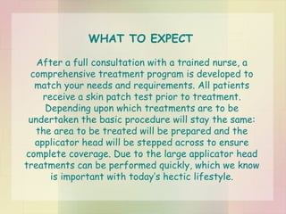 After a full consultation with a trained nurse, a comprehensive treatment program is developed to match your needs and requirements. All patients receive a skin patch test prior to treatment. Depending upon which treatments are to be undertaken the basic procedure will stay the same: the area to be treated will be prepared and the applicator head will be stepped across to ensure complete coverage. Due to the large applicator head treatments can be performed quickly, which we know is important with today’s hectic lifestyle. WHAT TO EXPECT 