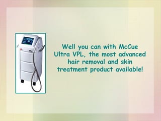 Well you can with McCue Ultra VPL, the most advanced hair removal and skin treatment product available! 