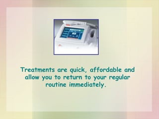 Treatments are quick, affordable and allow you to return to your regular routine immediately.  