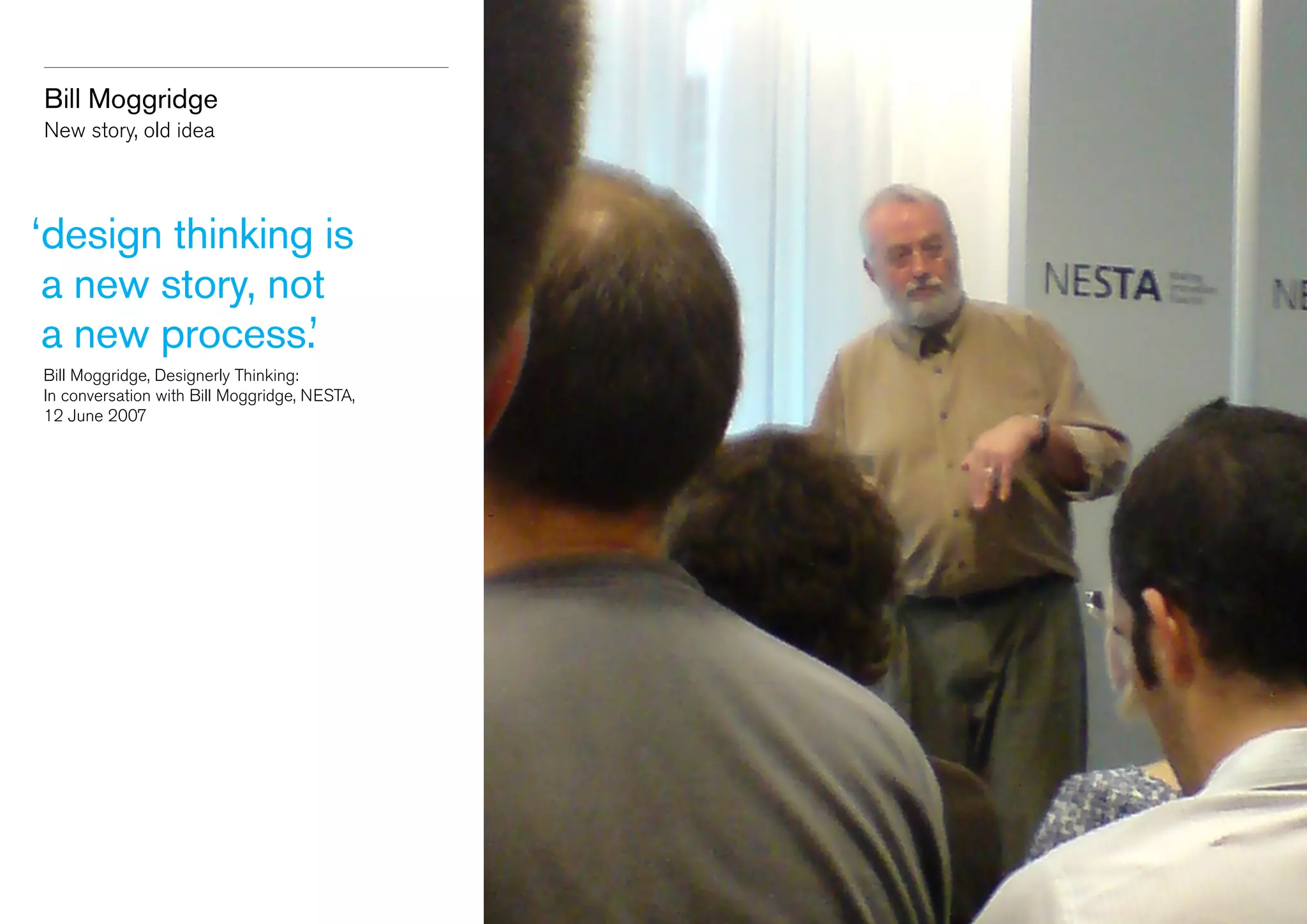 Bill Moggridge
New story, old idea

‘ esign thinking is
d
a new story, not
a new process.’
	 Bill Moggridge, Designerly Thinking:
	 In conversation with Bill Moggridge, NESTA,
	 12 June 2007

 