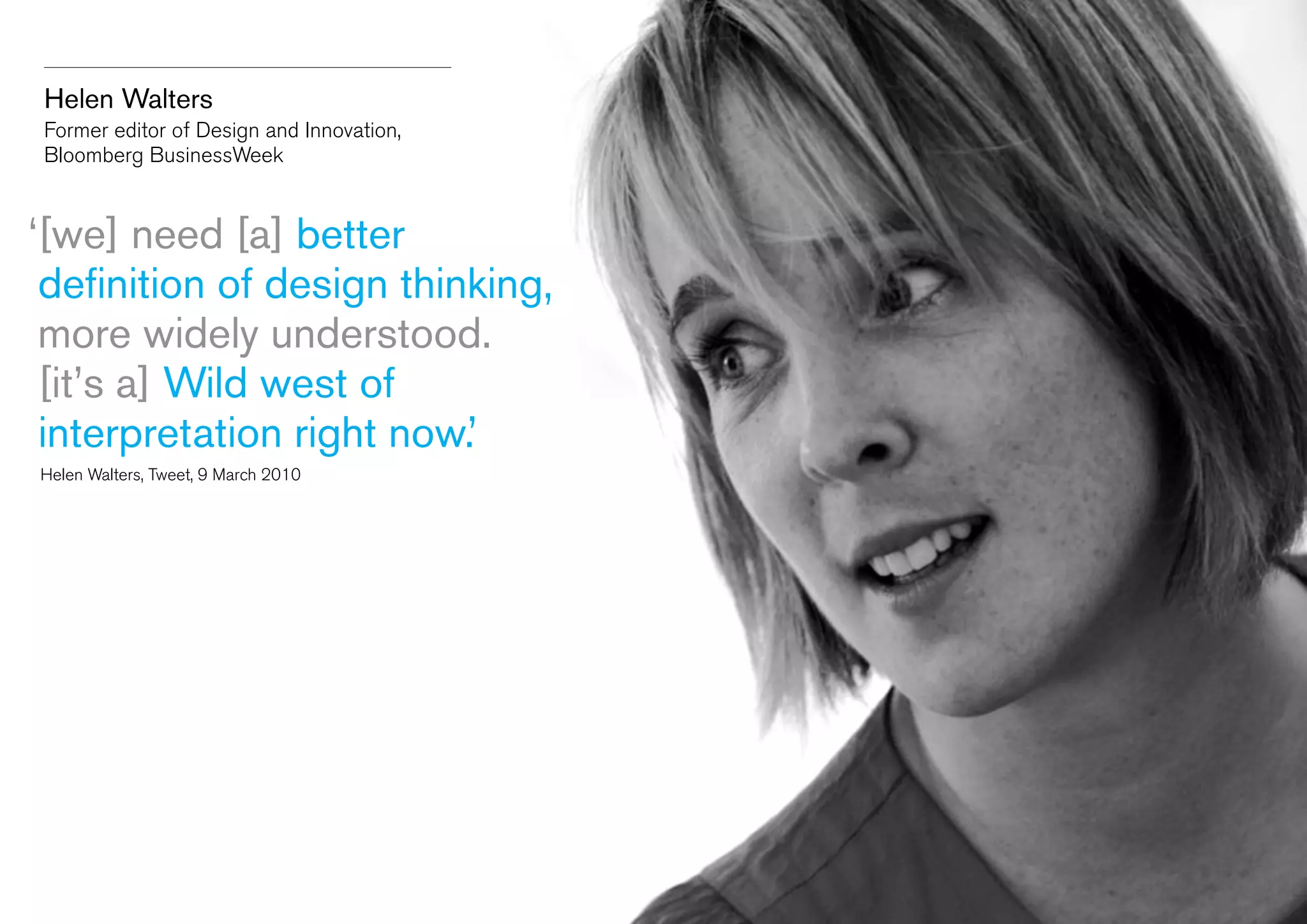 Helen Walters
Former editor of Design and Innovation,
Bloomberg BusinessWeek

‘ we] need [a] better
[
definition of design thinking,
more widely understood.
[it’s a] Wild west of
interpretation right now.’
	 Helen Walters, Tweet, 9 March 2010

 