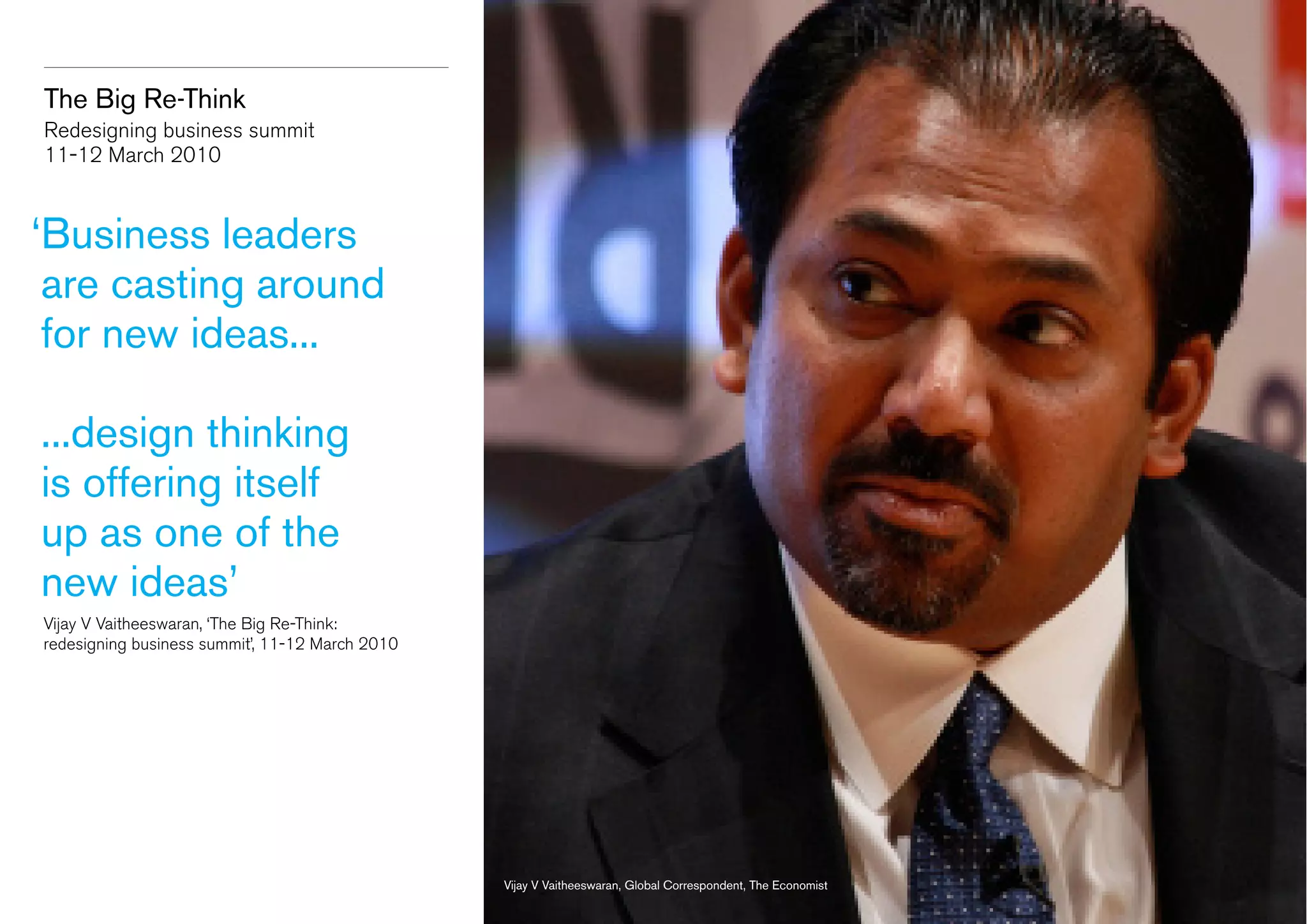 The Big Re-Think
Redesigning business summit
11-12 March 2010

‘
Business leaders
are casting around
for new ideas...
...design thinking
is offering itself
up as one of the
new ideas’
	 Vijay V Vaitheeswaran, ‘The Big Re-Think:
	 redesigning business summit’, 11-12 March 2010

Vijay V Vaitheeswaran, Global Correspondent, The Economist

 