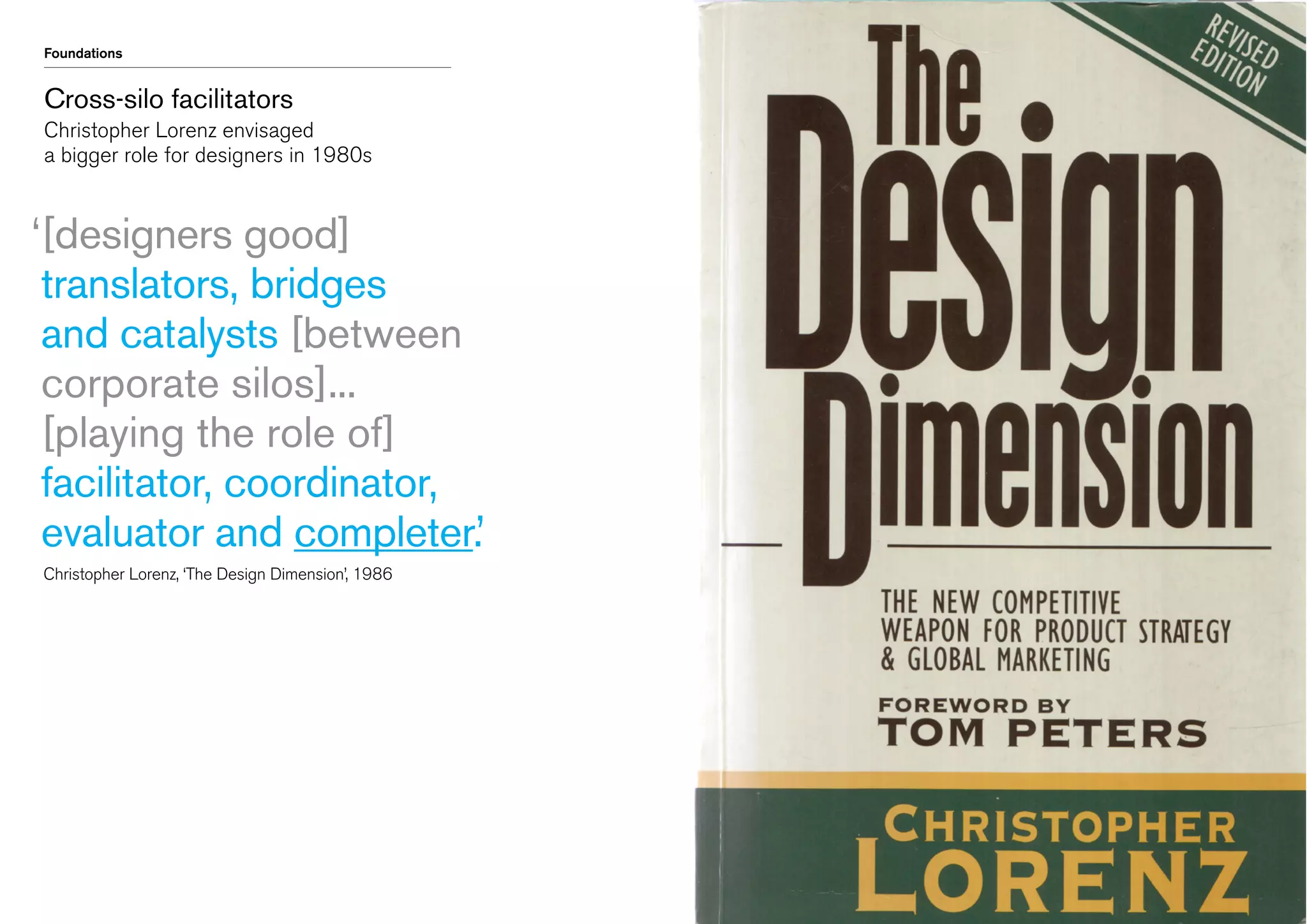 Foundations

Cross-silo facilitators
Christopher Lorenz envisaged
a bigger role for designers in 1980s

‘ designers good]
[
translators, bridges
and catalysts [between
corporate silos]...
[playing the role of]
facilitator, coordinator,
evaluator and completer.’
	 Christopher Lorenz, ‘The Design Dimension’, 1986

 