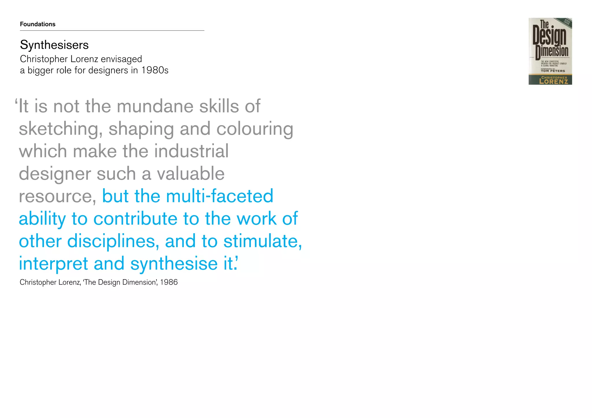 Foundations

Synthesisers
Christopher Lorenz envisaged
a bigger role for designers in 1980s

‘t is not the mundane skills of
I
sketching, shaping and colouring
which make the industrial
designer such a valuable
resource, but the multi-faceted
ability to contribute to the work of
other disciplines, and to stimulate,
interpret and synthesise it.’
	 Christopher Lorenz, ‘The Design Dimension’, 1986

 