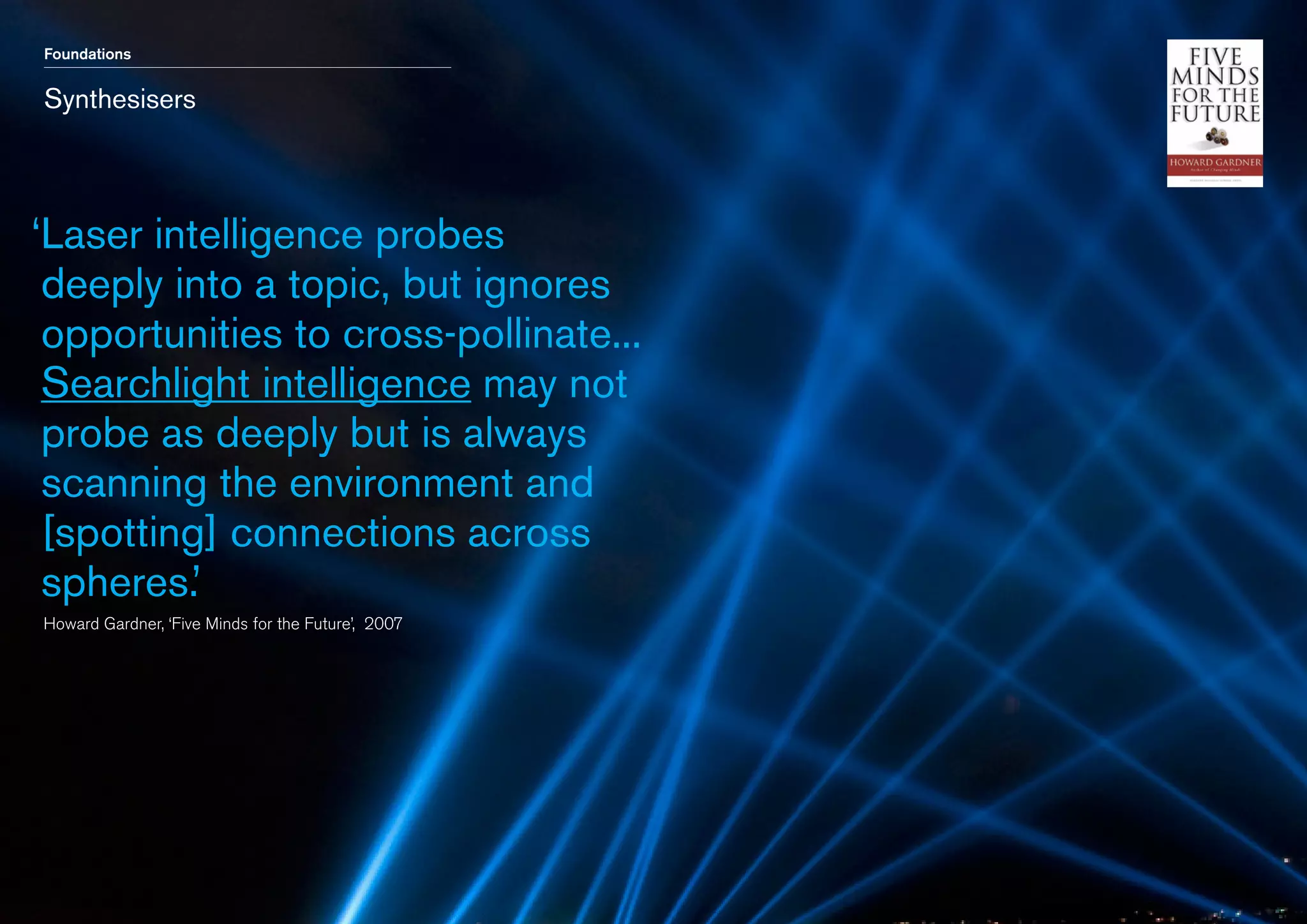 Foundations

Synthesisers

‘ aser intelligence probes
L
deeply into a topic, but ignores
opportunities to cross-pollinate...
Searchlight intelligence may not
probe as deeply but is always
scanning the environment and
[spotting] connections across
spheres.’
	 Howard Gardner, ‘Five Minds for the Future’, 2007

 